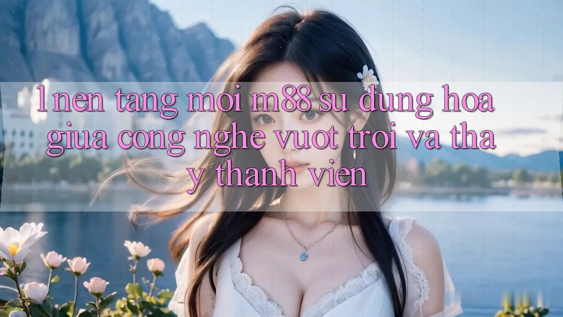 1. Nền Tảng Mới M88: Sự Dung hòa Giữa Công Nghệ Vượt Trội Và Thấy Thành viên