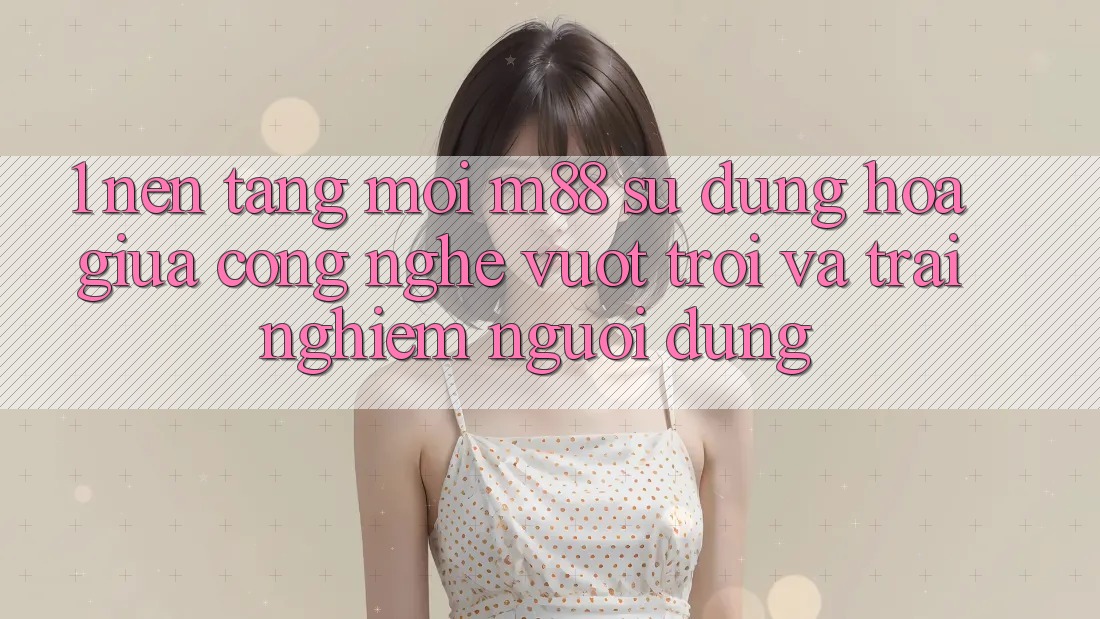 1. Nền Tảng Mới M88: Sự Dung hòa Giữa Công Nghệ Vượt trội Và Trải Nghiệm Người Dùng