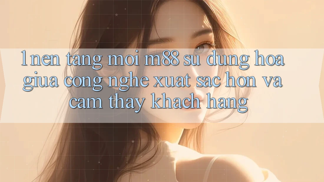 1. Nền Tảng Mới M88: Sự Dung hòa Giữa Công Nghệ Xuất sắc hơn Và Cảm thấy Khách hàng