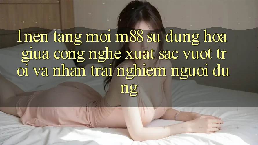 1. Nền Tảng Mới M88: Sự Dung hòa Giữa Công Nghệ Xuất sắc vượt trội Và Nhận trải nghiệm Người Dùng