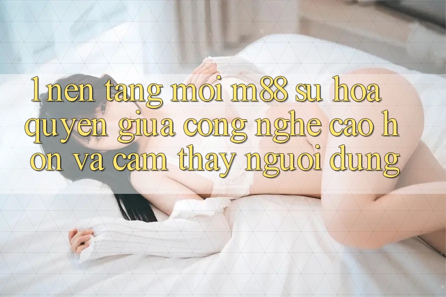 1. Nền Tảng Mới M88: Sự Hòa quyện Giữa Công Nghệ Cao hơn Và Cảm thấy Người Dùng