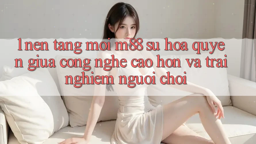 1. Nền Tảng Mới M88: Sự Hòa quyện Giữa Công Nghệ Cao hơn Và Trải Nghiệm Người chơi