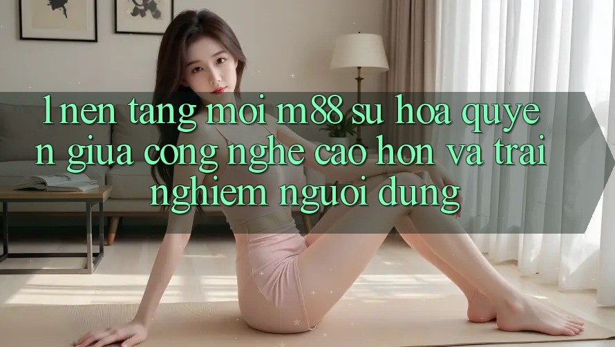1. Nền Tảng Mới M88: Sự Hòa quyện Giữa Công Nghệ Cao hơn Và Trải nghiệm Người Dùng