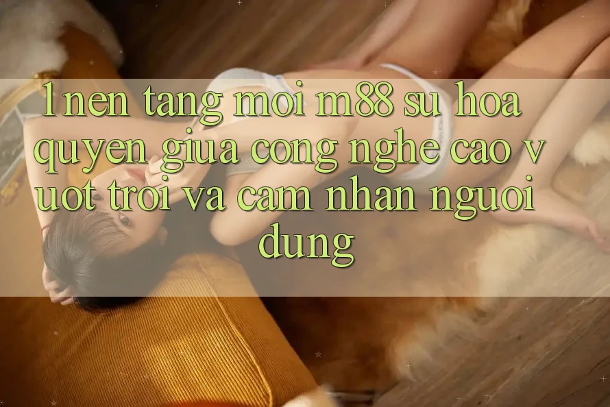 1. Nền Tảng Mới M88: Sự Hòa quyện Giữa Công Nghệ Cao vượt trội Và Cảm nhận Người dùng