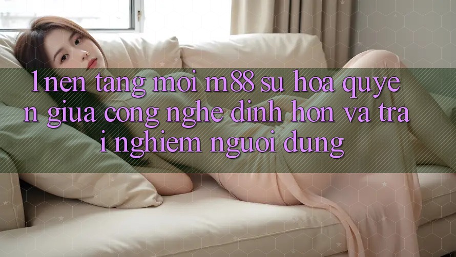 1. Nền Tảng Mới M88: Sự Hòa quyện Giữa Công Nghệ Đỉnh hơn Và Trải nghiệm Người Dùng