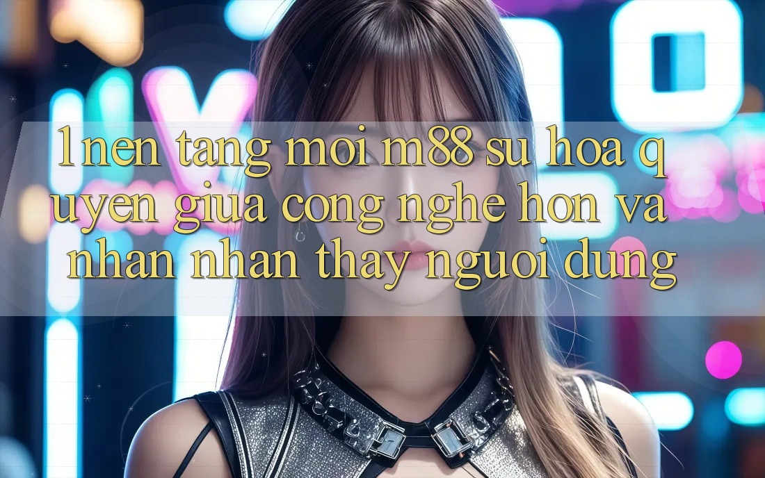 1. Nền Tảng Mới M88: Sự Hòa quyện Giữa Công Nghệ Hơn Và Nhận nhận thấy Người Dùng