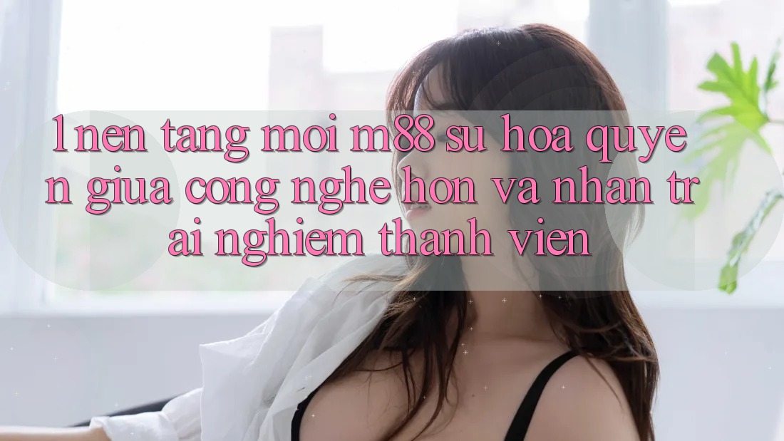 1. Nền Tảng Mới M88: Sự Hòa quyện Giữa Công Nghệ Hơn Và Nhận trải nghiệm Thành viên