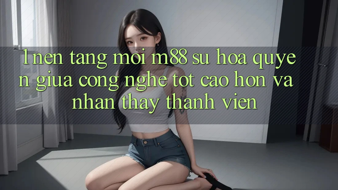 1. Nền Tảng Mới M88: Sự Hòa quyện Giữa Công Nghệ Tốt cao hơn Và Nhận thấy Thành viên