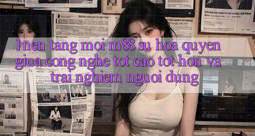 1. Nền Tảng Mới M88: Sự Hòa quyện Giữa Công Nghệ Tốt cao tốt hơn Và Trải nghiệm Người Dùng