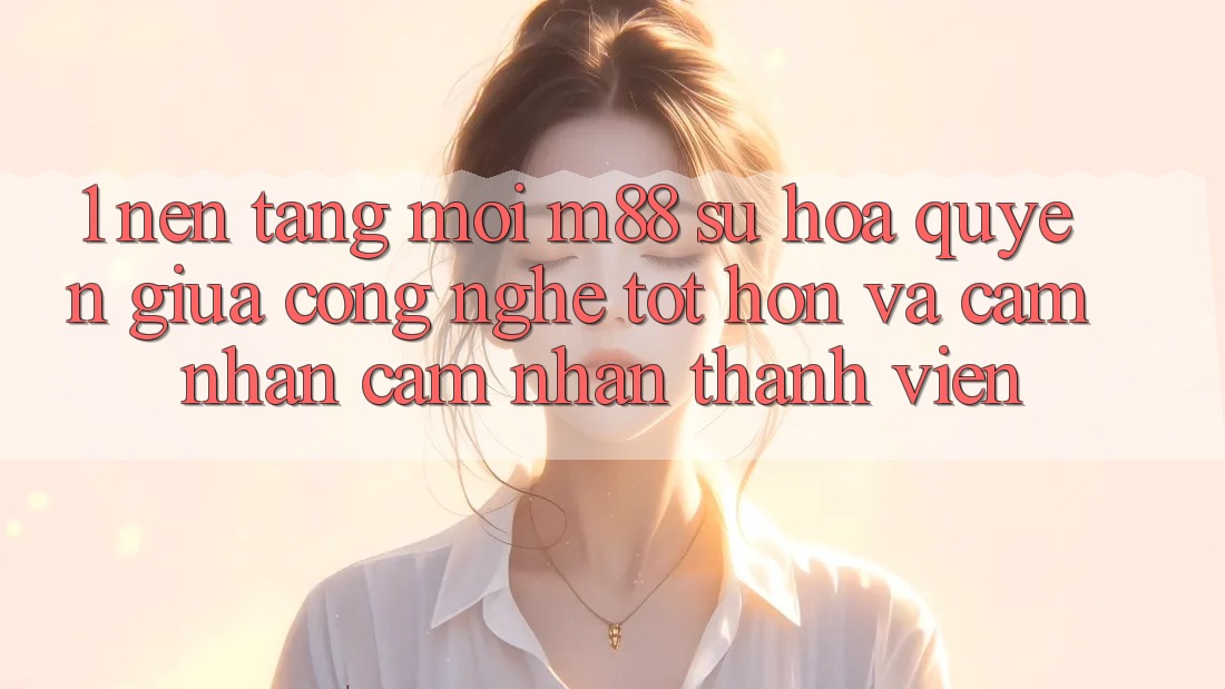 1. Nền tảng Mới M88: Sự Hòa quyện Giữa Công Nghệ Tốt hơn Và Cảm nhận cảm nhận Thành viên