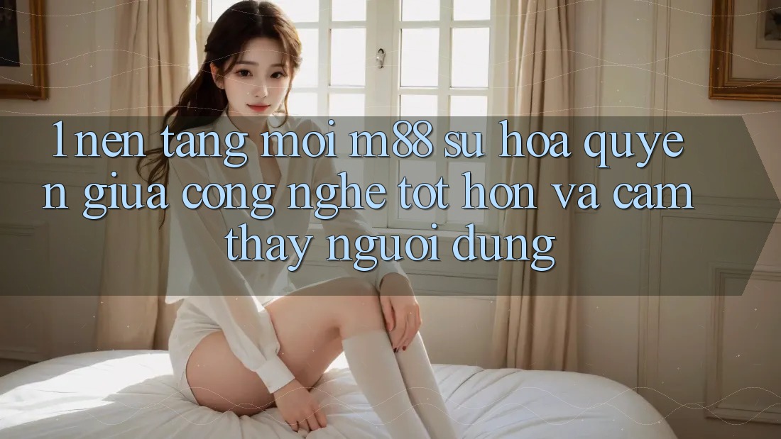 1. Nền tảng Mới M88: Sự Hòa quyện Giữa Công Nghệ Tốt hơn Và Cảm thấy Người Dùng