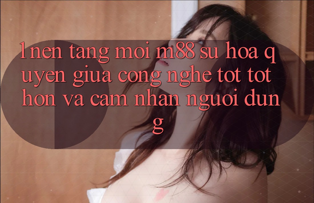 1. Nền Tảng Mới M88: Sự Hòa quyện Giữa Công Nghệ Tốt tốt hơn Và Cảm nhận Người Dùng
