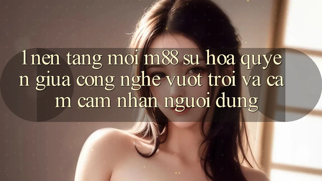 1. Nền Tảng Mới M88: Sự Hòa quyện Giữa Công Nghệ Vượt Trội Và Cảm cảm nhận Người Dùng