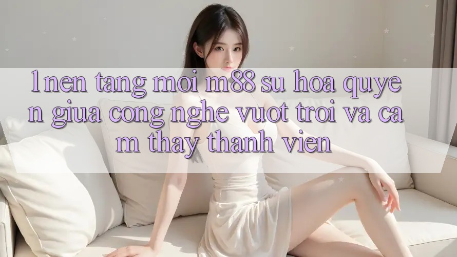 1. Nền Tảng Mới M88: Sự Hòa quyện Giữa Công Nghệ Vượt Trội Và Cảm thấy Thành viên
