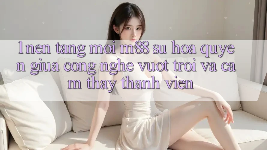 1. Nền Tảng Mới M88: Sự Hòa quyện Giữa Công Nghệ Vượt Trội Và Cảm thấy Thành viên