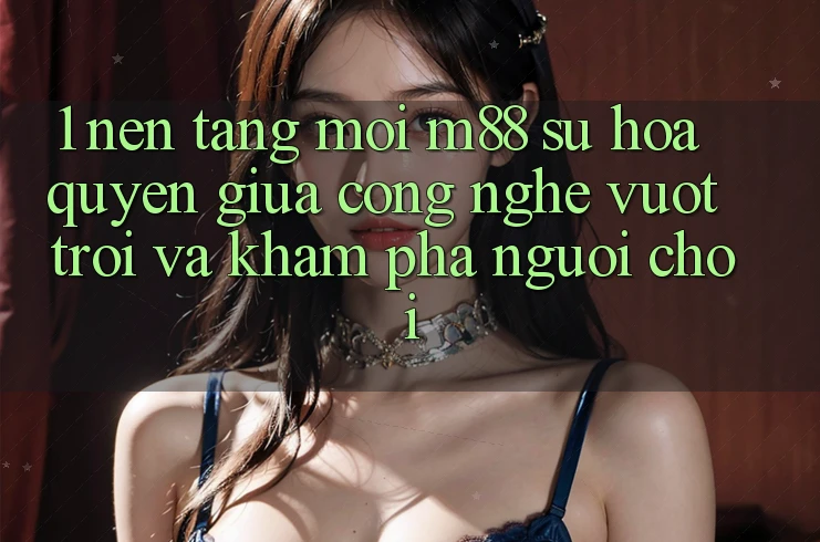 1. Nền Tảng Mới M88: Sự Hòa quyện Giữa Công Nghệ Vượt Trội Và Khám phá Người chơi