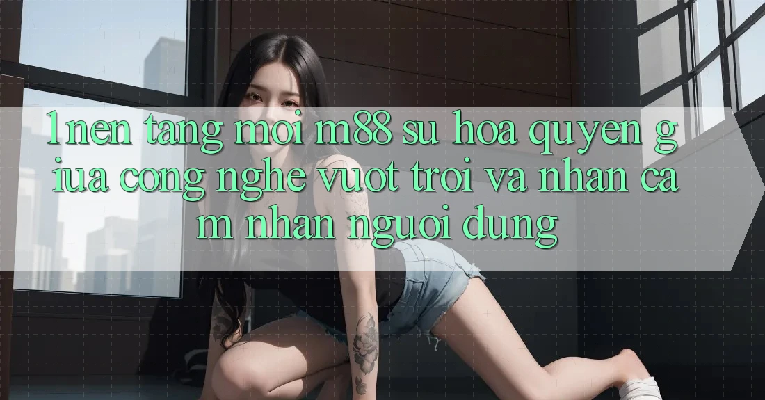 1. Nền Tảng Mới M88: Sự Hòa quyện Giữa Công Nghệ Vượt Trội Và Nhận cảm nhận Người Dùng