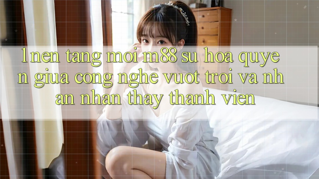 1. Nền Tảng Mới M88: Sự Hòa quyện Giữa Công Nghệ Vượt Trội Và Nhận nhận thấy Thành viên