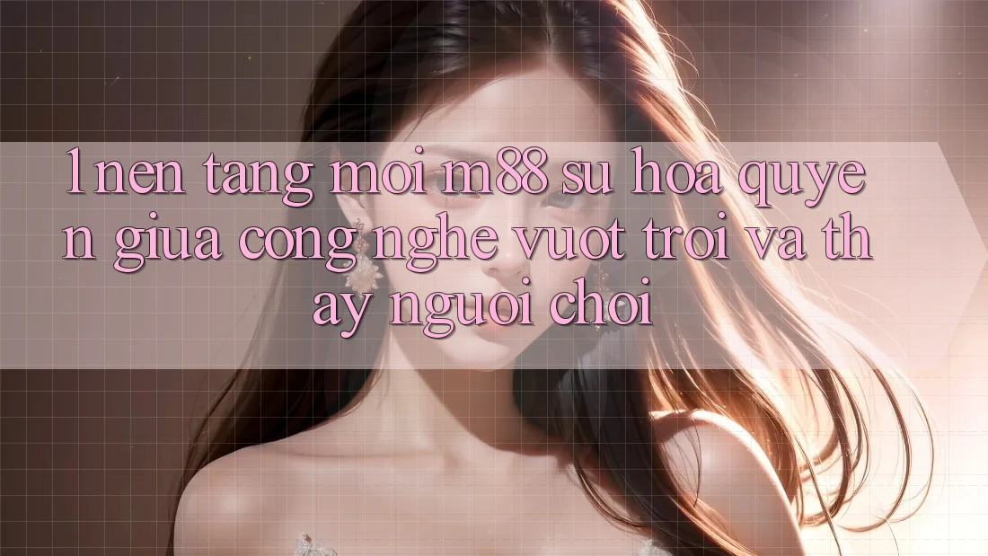 1. Nền Tảng Mới M88: Sự Hòa quyện Giữa Công Nghệ Vượt trội Và Thấy Người chơi