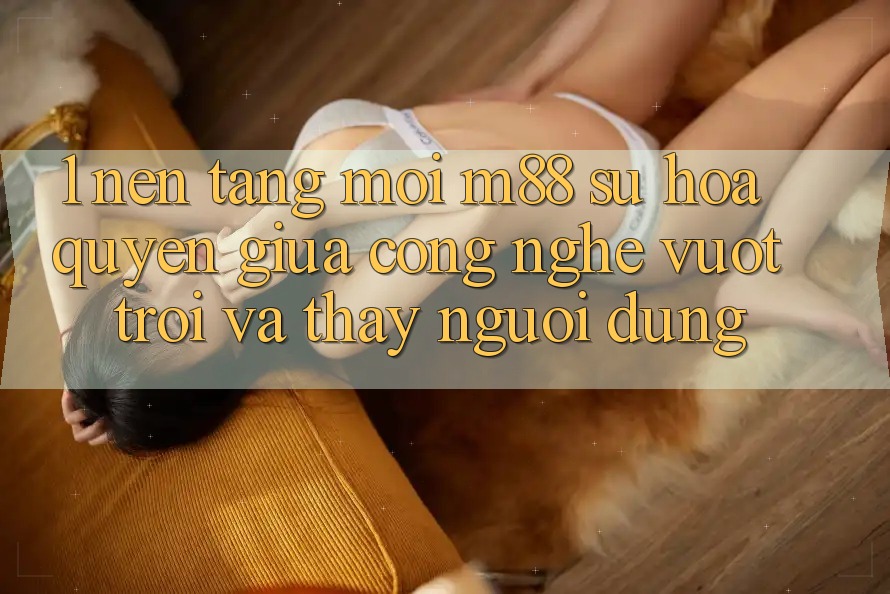 1. Nền Tảng Mới M88: Sự Hòa quyện Giữa Công Nghệ Vượt Trội Và Thấy Người Dùng