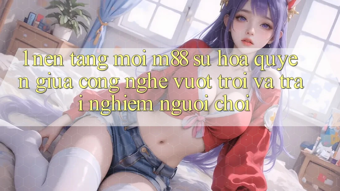 1. Nền tảng Mới M88: Sự Hòa quyện Giữa Công Nghệ Vượt Trội Và Trải nghiệm Người chơi