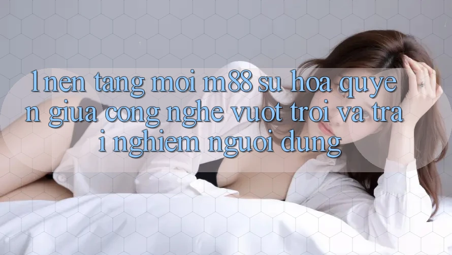 1. Nền Tảng Mới M88: Sự Hòa quyện Giữa Công Nghệ Vượt trội Và Trải nghiệm Người Dùng