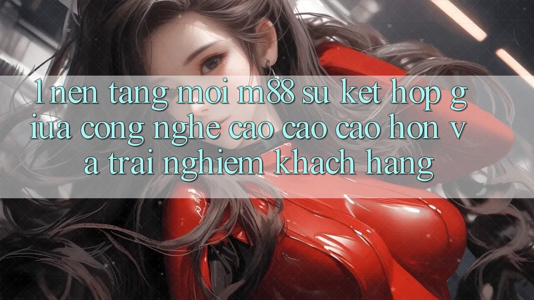 1. Nền Tảng Mới M88: Sự Kết Hợp Giữa Công Nghệ Cao cao cao hơn Và Trải Nghiệm Khách hàng