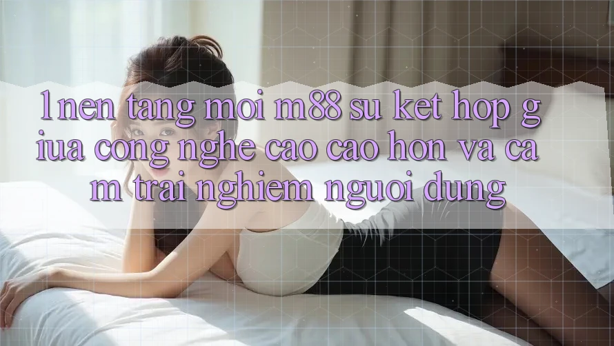 1. Nền Tảng Mới M88: Sự Kết hợp Giữa Công Nghệ Cao cao hơn Và Cảm trải nghiệm Người Dùng