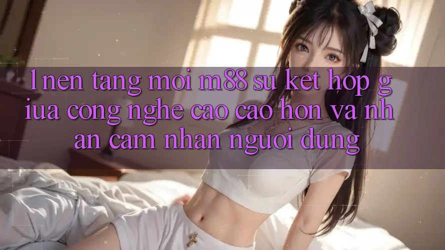 1. Nền Tảng Mới M88: Sự Kết Hợp Giữa Công Nghệ Cao cao hơn Và Nhận cảm nhận Người Dùng