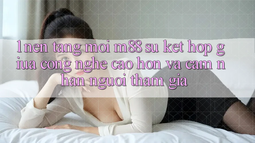1. Nền tảng Mới M88: Sự Kết Hợp Giữa Công Nghệ Cao hơn Và Cảm nhận Người tham gia