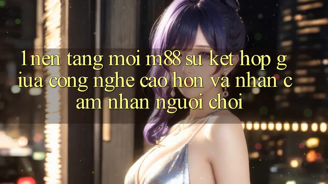 1. Nền Tảng Mới M88: Sự Kết Hợp Giữa Công Nghệ Cao hơn Và Nhận cảm nhận Người chơi
