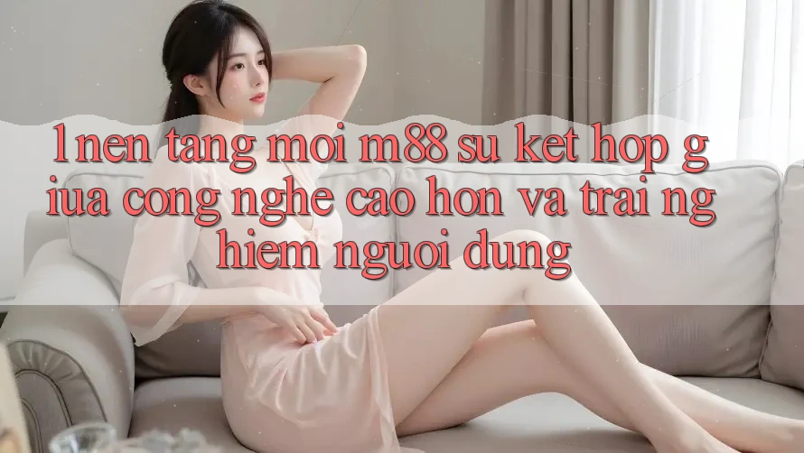 1. Nền Tảng Mới M88: Sự Kết hợp Giữa Công Nghệ Cao hơn Và Trải Nghiệm Người Dùng