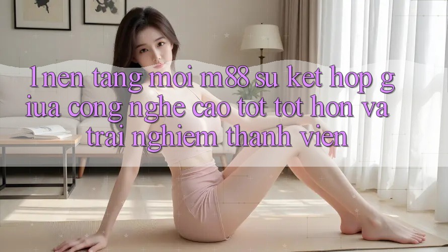 1. Nền Tảng Mới M88: Sự Kết Hợp Giữa Công Nghệ Cao tốt tốt hơn Và Trải Nghiệm Thành viên