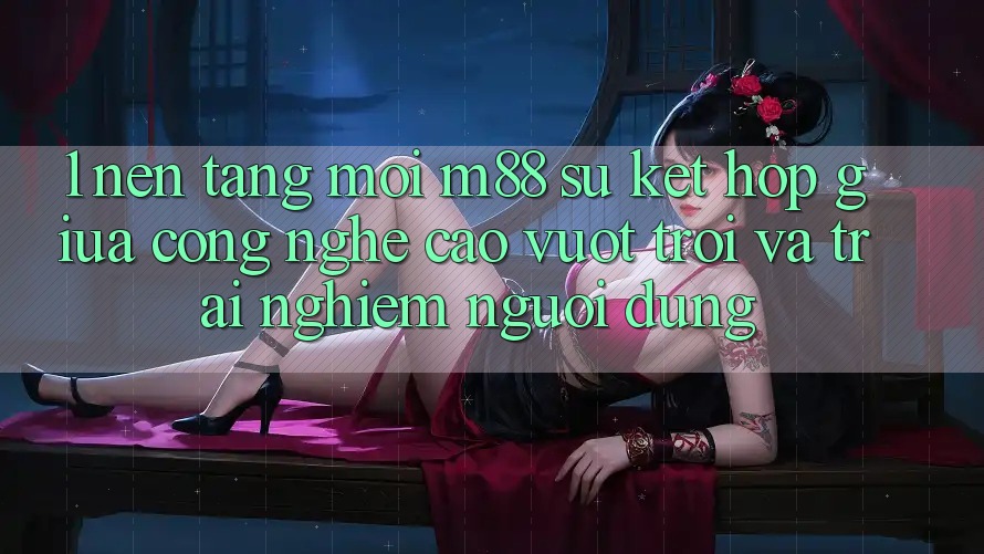 1. Nền Tảng Mới M88: Sự Kết Hợp Giữa Công Nghệ Cao vượt trội Và Trải nghiệm Người Dùng