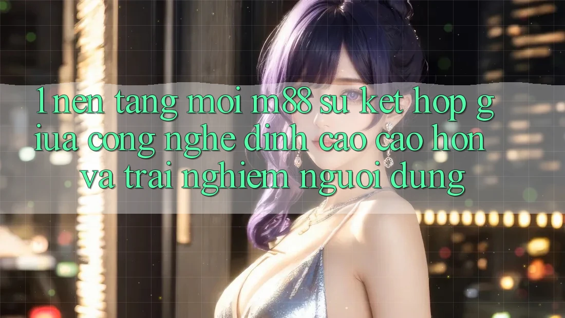 1. Nền Tảng Mới M88: Sự Kết Hợp Giữa Công Nghệ Đỉnh cao cao hơn Và Trải Nghiệm Người Dùng