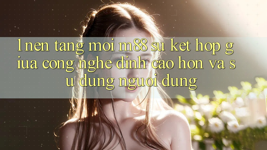 1. Nền tảng Mới M88: Sự Kết Hợp Giữa Công Nghệ Đỉnh cao hơn Và Sử dụng Người Dùng
