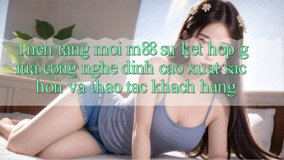 1. Nền Tảng Mới M88: Sự Kết Hợp Giữa Công Nghệ Đỉnh cao xuất sắc hơn Và Thao tác Khách hàng