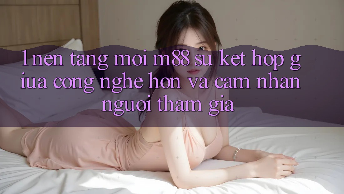 1. Nền Tảng Mới M88: Sự Kết hợp Giữa Công Nghệ Hơn Và Cảm nhận Người tham gia