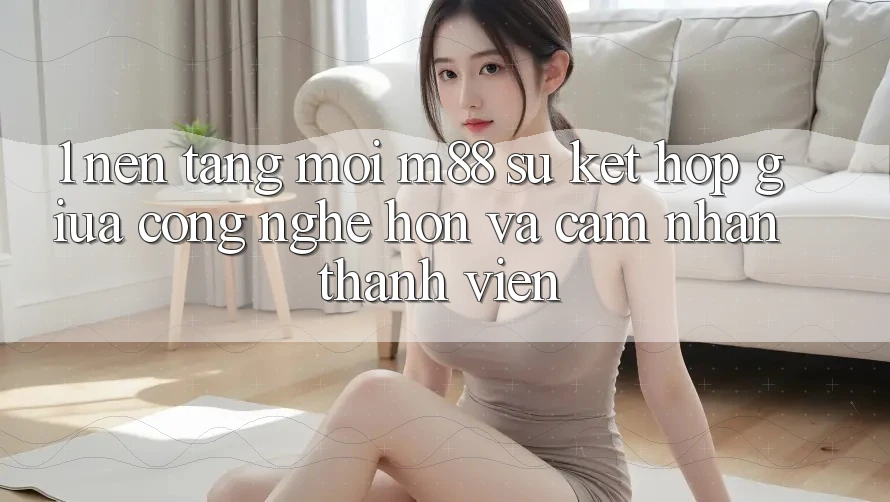 1. Nền tảng Mới M88: Sự Kết Hợp Giữa Công Nghệ Hơn Và Cảm nhận Thành viên