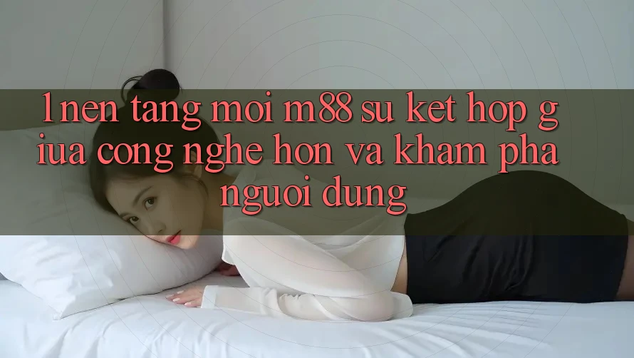 1. Nền Tảng Mới M88: Sự Kết Hợp Giữa Công Nghệ Hơn Và Khám phá Người Dùng