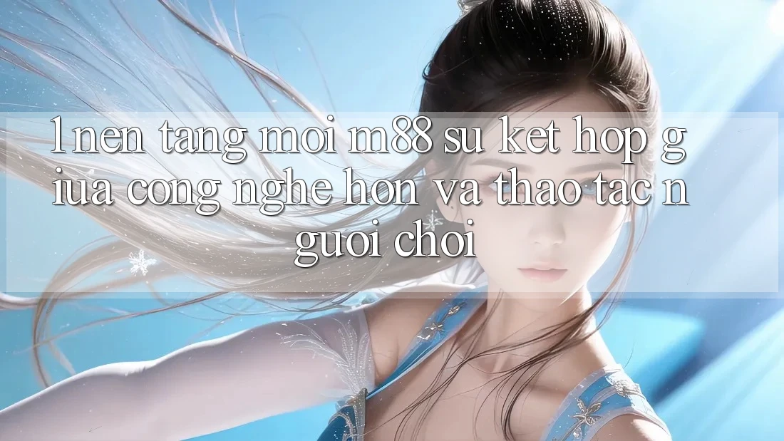 1. Nền Tảng Mới M88: Sự Kết hợp Giữa Công Nghệ Hơn Và Thao tác Người chơi