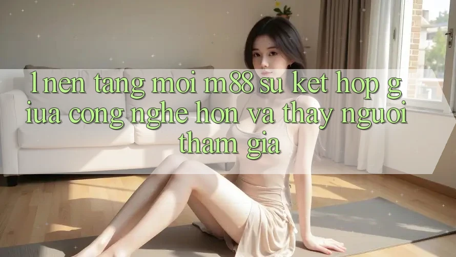 1. Nền Tảng Mới M88: Sự Kết Hợp Giữa Công Nghệ Hơn Và Thấy Người tham gia