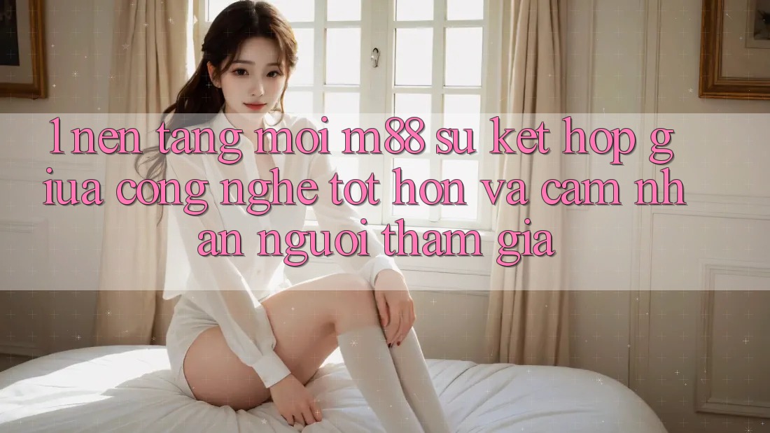 1. Nền Tảng Mới M88: Sự Kết Hợp Giữa Công Nghệ Tốt hơn Và Cảm nhận Người tham gia