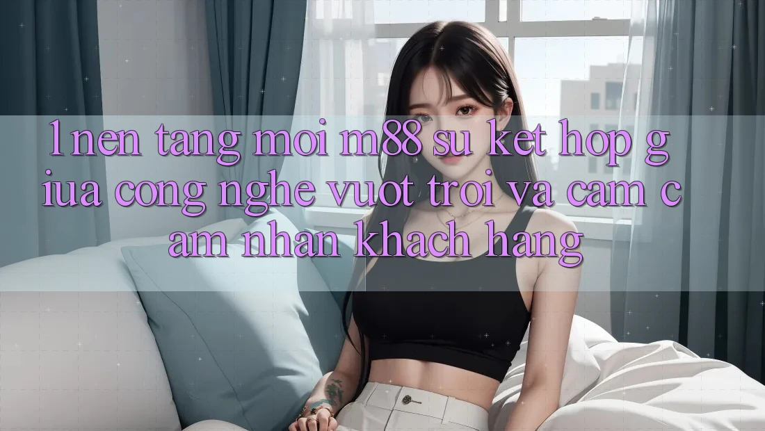 1. Nền Tảng Mới M88: Sự Kết Hợp Giữa Công Nghệ Vượt Trội Và Cảm cảm nhận Khách hàng