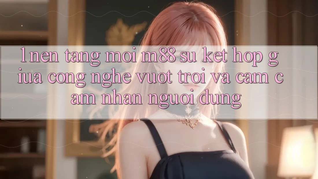 1. Nền Tảng Mới M88: Sự Kết Hợp Giữa Công Nghệ Vượt Trội Và Cảm cảm nhận Người Dùng