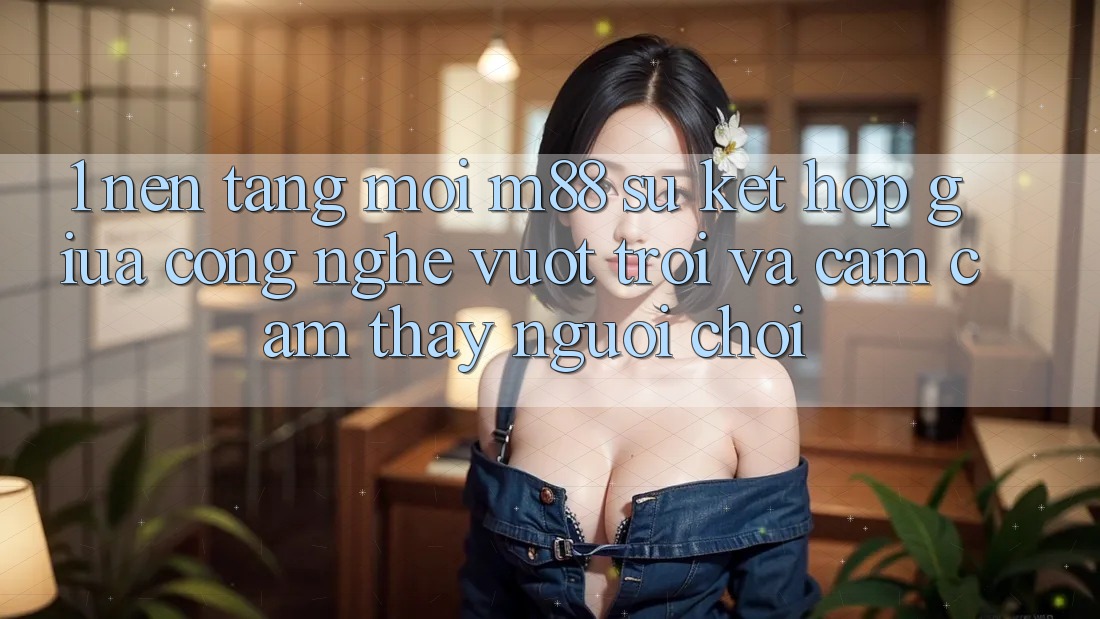 1. Nền Tảng Mới M88: Sự Kết Hợp Giữa Công Nghệ Vượt Trội Và Cảm cảm thấy Người chơi