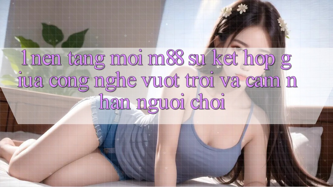 1. Nền Tảng Mới M88: Sự Kết Hợp Giữa Công Nghệ Vượt Trội Và Cảm nhận Người chơi