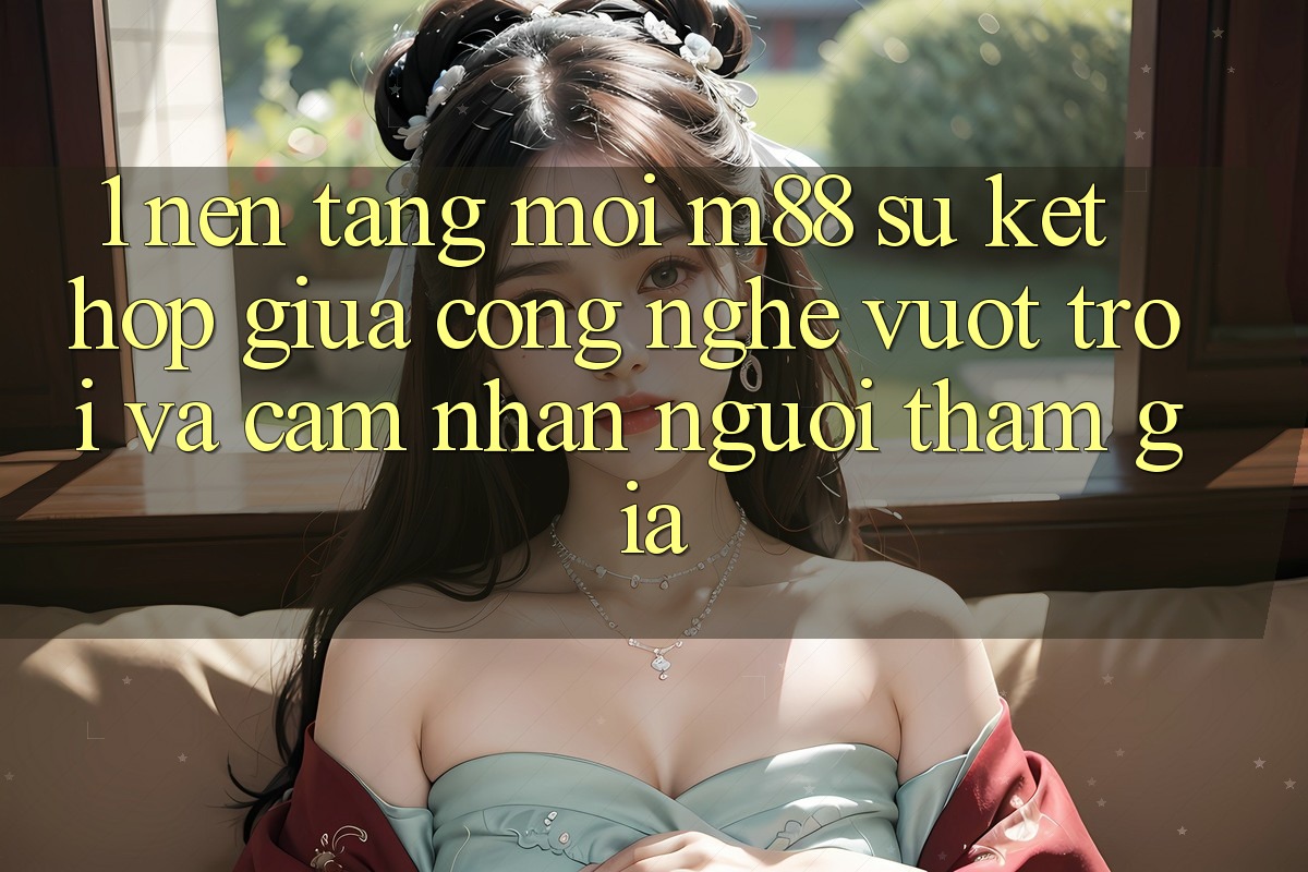 1. Nền Tảng Mới M88: Sự Kết Hợp Giữa Công Nghệ Vượt Trội Và Cảm nhận Người tham gia