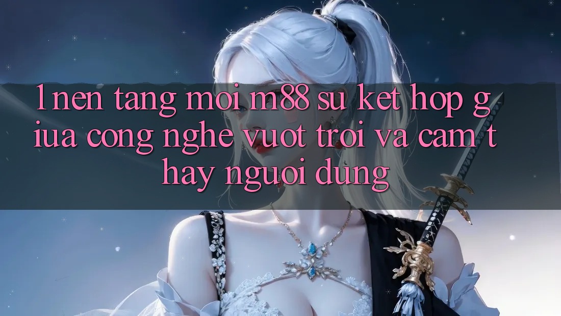 1. Nền Tảng Mới M88: Sự Kết Hợp Giữa Công Nghệ Vượt Trội Và Cảm thấy Người Dùng
