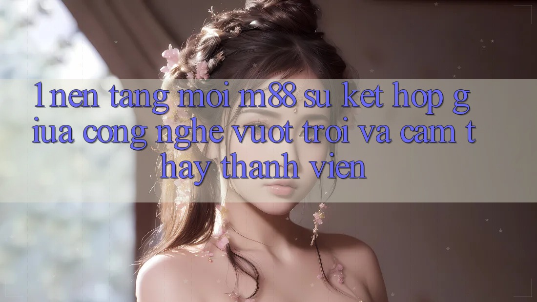 1. Nền Tảng Mới M88: Sự Kết hợp Giữa Công Nghệ Vượt Trội Và Cảm thấy Thành viên